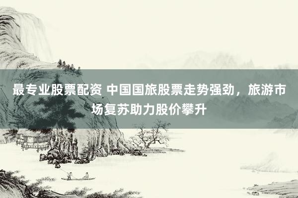 最专业股票配资 中国国旅股票走势强劲，旅游市场复苏助力股价攀升