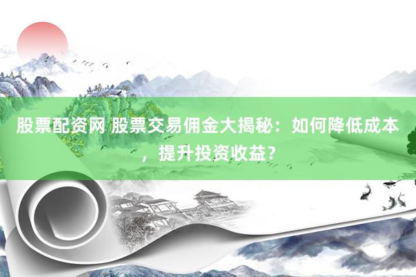 股票配资网 股票交易佣金大揭秘：如何降低成本，提升投资收益？