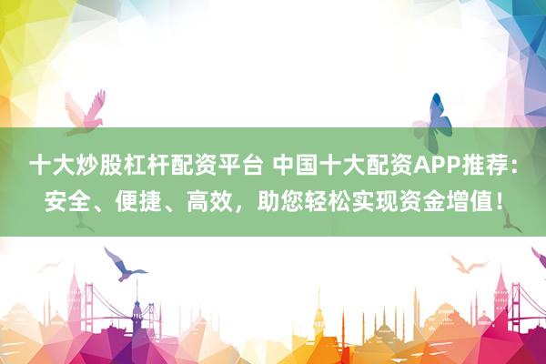 十大炒股杠杆配资平台 中国十大配资APP推荐：安全、便捷、高效，助您轻松实现资金增值！