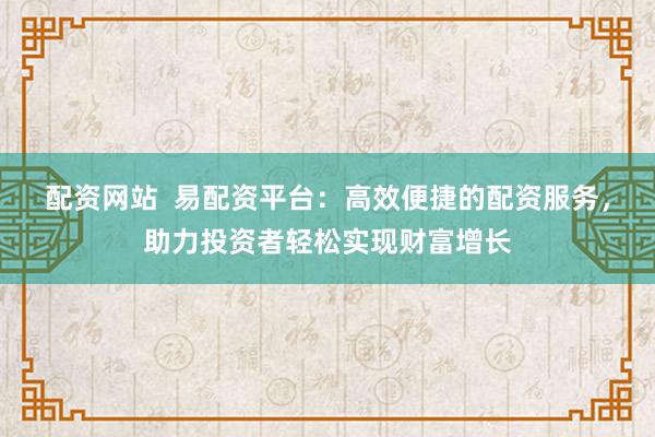 配资网站  易配资平台：高效便捷的配资服务，助力投资者轻松实现财富增长