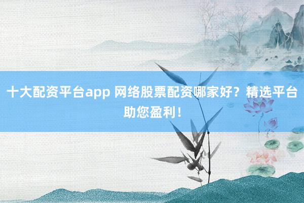 十大配资平台app 网络股票配资哪家好？精选平台助您盈利！