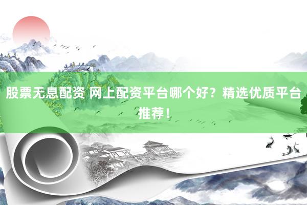 股票无息配资 网上配资平台哪个好？精选优质平台推荐！
