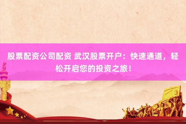 股票配资公司配资 武汉股票开户：快速通道，轻松开启您的投资之旅！