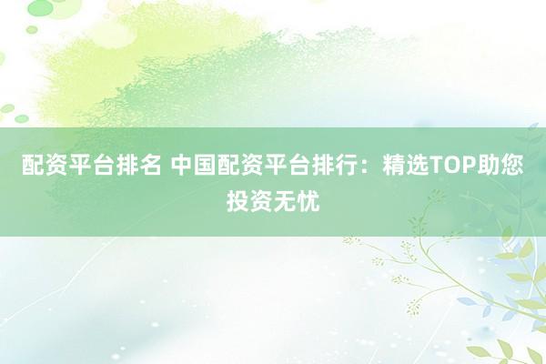 配资平台排名 中国配资平台排行：精选TOP助您投资无忧