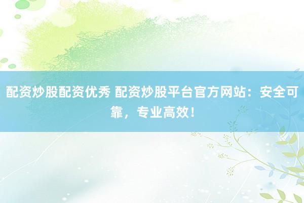 配资炒股配资优秀 配资炒股平台官方网站：安全可靠，专业高效！