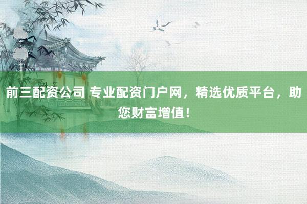 前三配资公司 专业配资门户网，精选优质平台，助您财富增值！