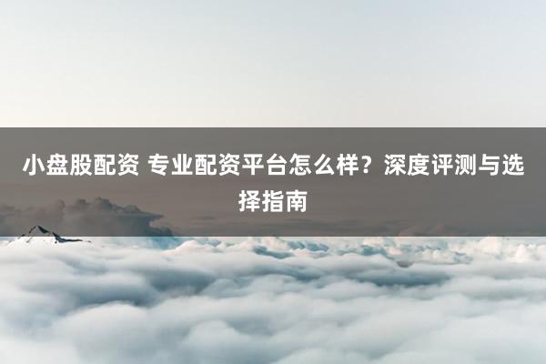 小盘股配资 专业配资平台怎么样？深度评测与选择指南