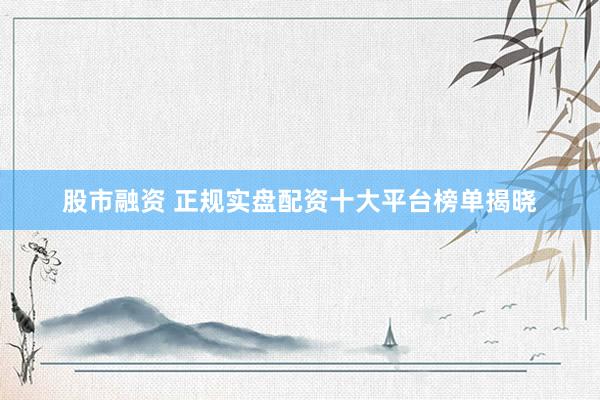 股市融资 正规实盘配资十大平台榜单揭晓