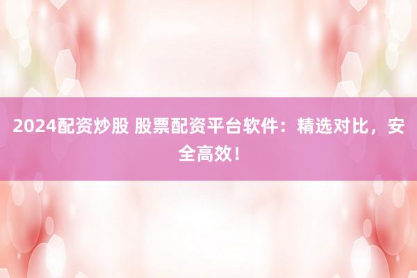 2024配资炒股 股票配资平台软件：精选对比，安全高效！