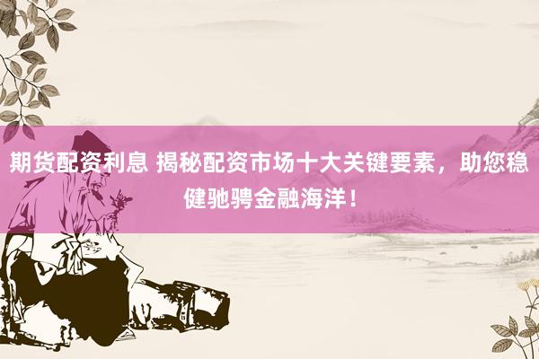 期货配资利息 揭秘配资市场十大关键要素，助您稳健驰骋金融海洋！