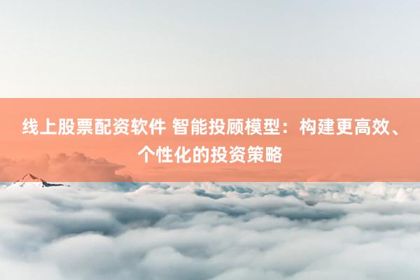 线上股票配资软件 智能投顾模型：构建更高效、个性化的投资策略