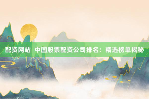 配资网站  中国股票配资公司排名：精选榜单揭秘