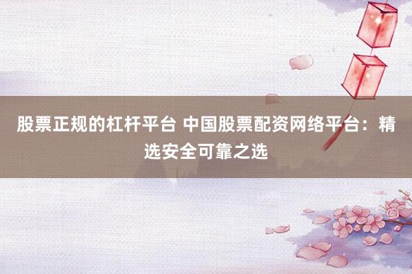 股票正规的杠杆平台 中国股票配资网络平台：精选安全可靠之选