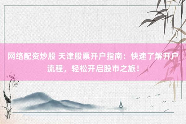 网络配资炒股 天津股票开户指南：快速了解开户流程，轻松开启股市之旅！