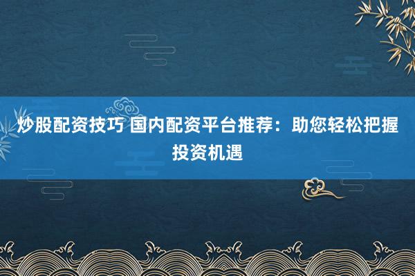 炒股配资技巧 国内配资平台推荐：助您轻松把握投资机遇