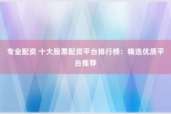 专业配资 十大股票配资平台排行榜：精选优质平台推荐