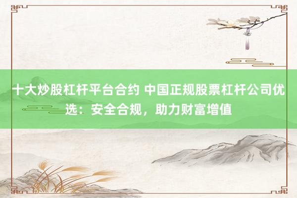 十大炒股杠杆平台合约 中国正规股票杠杆公司优选：安全合规，助力财富增值