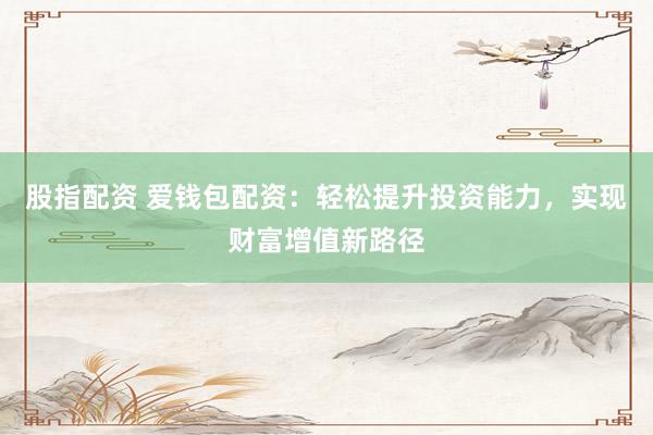 股指配资 爱钱包配资：轻松提升投资能力，实现财富增值新路径