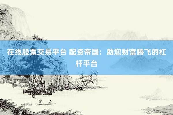 在线股票交易平台 配资帝国：助您财富腾飞的杠杆平台