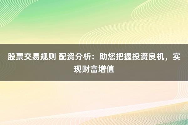 股票交易规则 配资分析：助您把握投资良机，实现财富增值