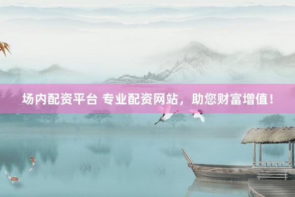 场内配资平台 专业配资网站，助您财富增值！