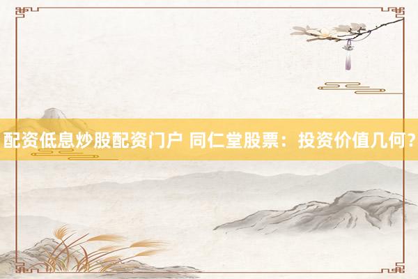 配资低息炒股配资门户 同仁堂股票：投资价值几何？