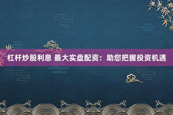 杠杆炒股利息 最大实盘配资：助您把握投资机遇