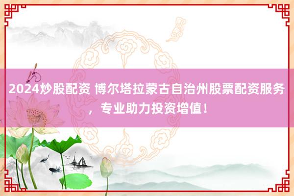 2024炒股配资 博尔塔拉蒙古自治州股票配资服务，专业助力投资增值！