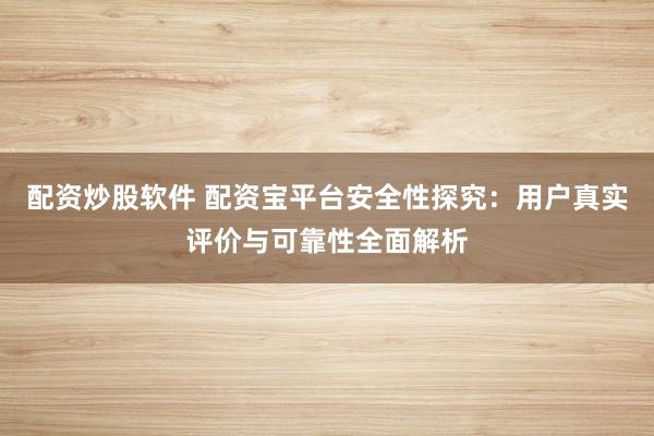 配资炒股软件 配资宝平台安全性探究：用户真实评价与可靠性全面解析