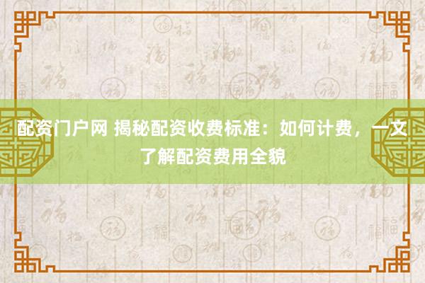 配资门户网 揭秘配资收费标准：如何计费，一文了解配资费用全貌
