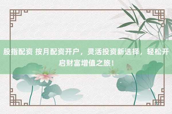 股指配资 按月配资开户，灵活投资新选择，轻松开启财富增值之旅！