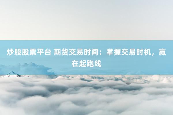 炒股股票平台 期货交易时间：掌握交易时机，赢在起跑线