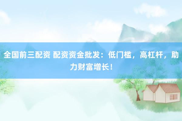全国前三配资 配资资金批发：低门槛，高杠杆，助力财富增长！