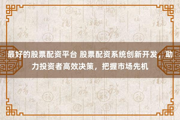 最好的股票配资平台 股票配资系统创新开发，助力投资者高效决策，把握市场先机