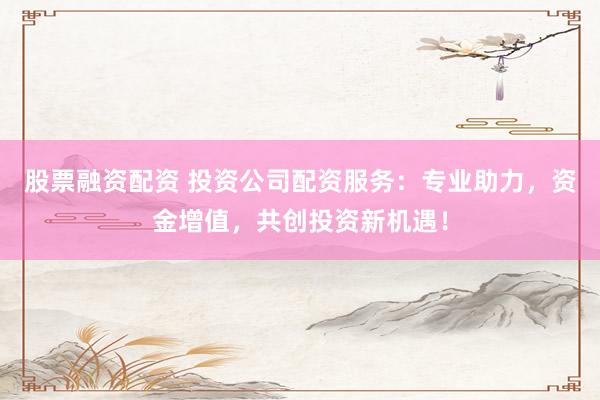 股票融资配资 投资公司配资服务：专业助力，资金增值，共创投资新机遇！