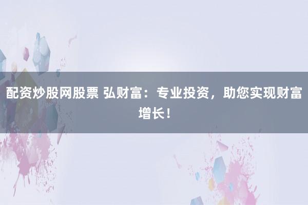 配资炒股网股票 弘财富：专业投资，助您实现财富增长！