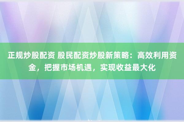 正规炒股配资 股民配资炒股新策略：高效利用资金，把握市场机遇，实现收益最大化