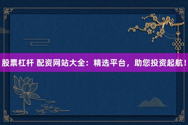 股票杠杆 配资网站大全：精选平台，助您投资起航！