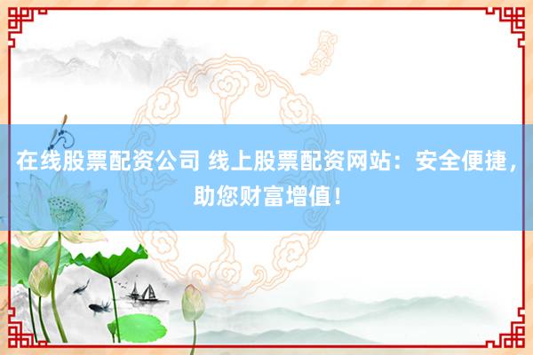在线股票配资公司 线上股票配资网站：安全便捷，助您财富增值！