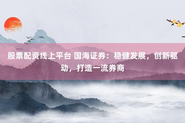 股票配资线上平台 国海证券：稳健发展，创新驱动，打造一流券商