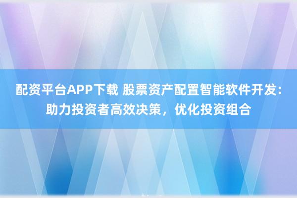 配资平台APP下载 股票资产配置智能软件开发：助力投资者高效决策，优化投资组合