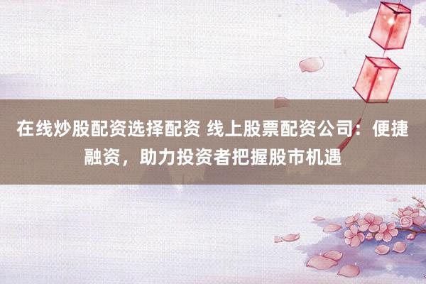 在线炒股配资选择配资 线上股票配资公司：便捷融资，助力投资者把握股市机遇