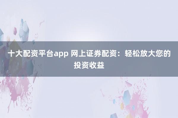 十大配资平台app 网上证券配资：轻松放大您的投资收益