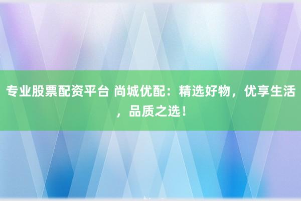 专业股票配资平台 尚城优配：精选好物，优享生活，品质之选！