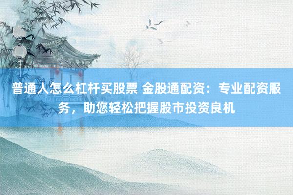 普通人怎么杠杆买股票 金股通配资：专业配资服务，助您轻松把握股市投资良机