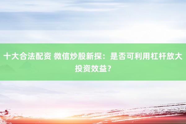 十大合法配资 微信炒股新探：是否可利用杠杆放大投资效益？