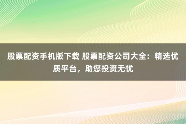 股票配资手机版下载 股票配资公司大全：精选优质平台，助您投资无忧
