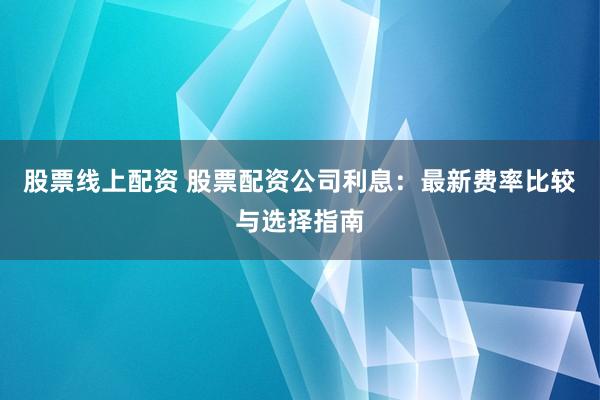 股票线上配资 股票配资公司利息：最新费率比较与选择指南