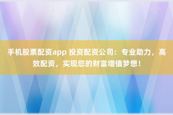 手机股票配资app 投资配资公司：专业助力，高效配资，实现您的财富增值梦想！