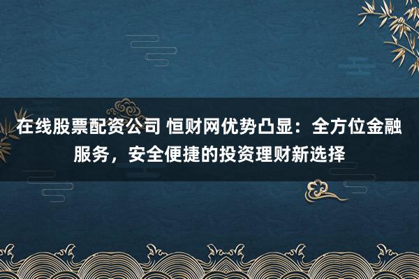 在线股票配资公司 恒财网优势凸显：全方位金融服务，安全便捷的投资理财新选择